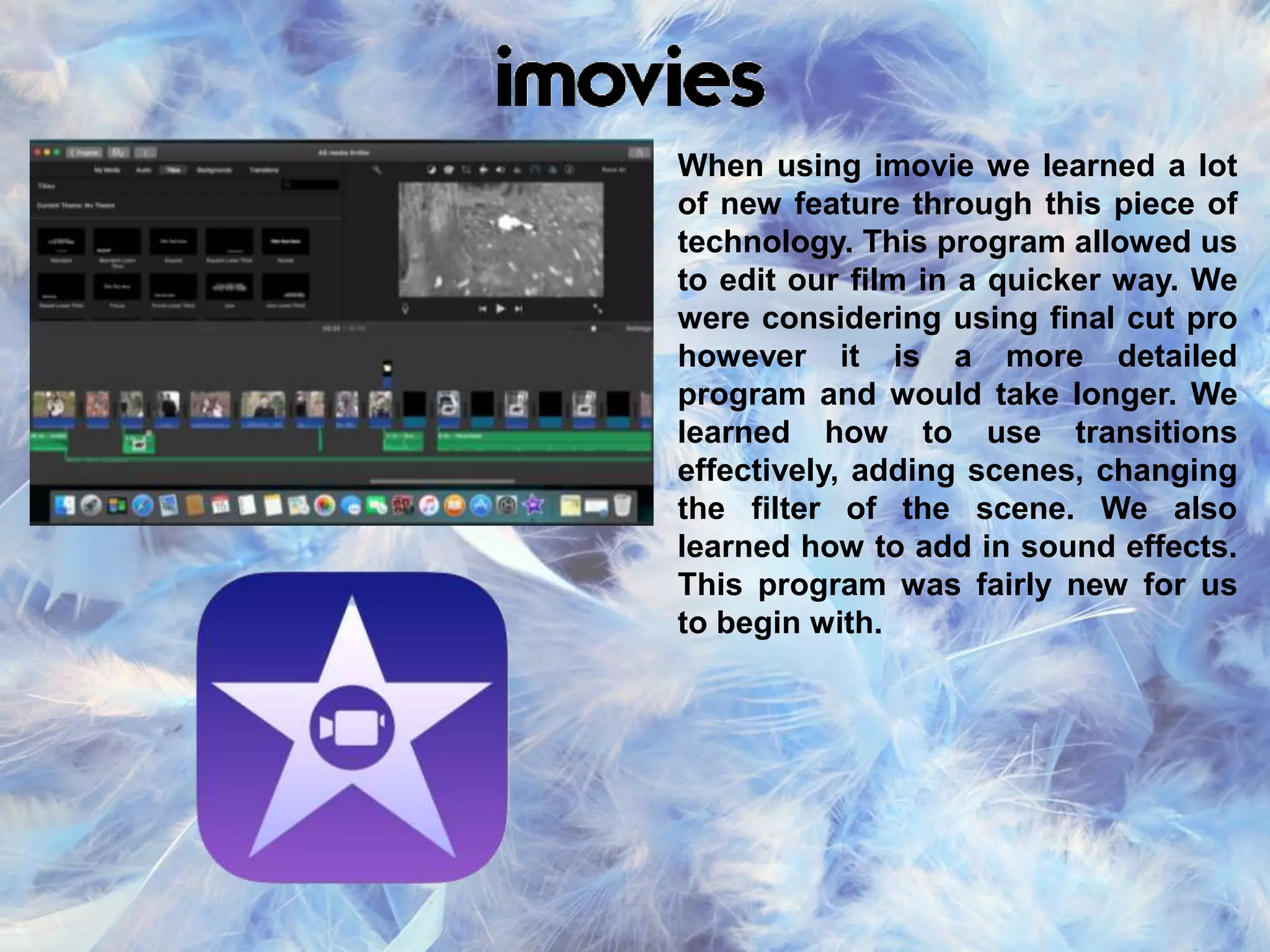 When using imovie we learned a lot
of new feature through this piece of
technology. This program allowed us
to edit our film in a quicker way. We
were considering using final cut pro
however it is a more detailed
program and would take longer. We
learned how to use transitions
effectively, adding scenes, changing
the filter of the scene. We also
learned how to add in sound effects.
This program was fairly new for us
to begin with.
 
