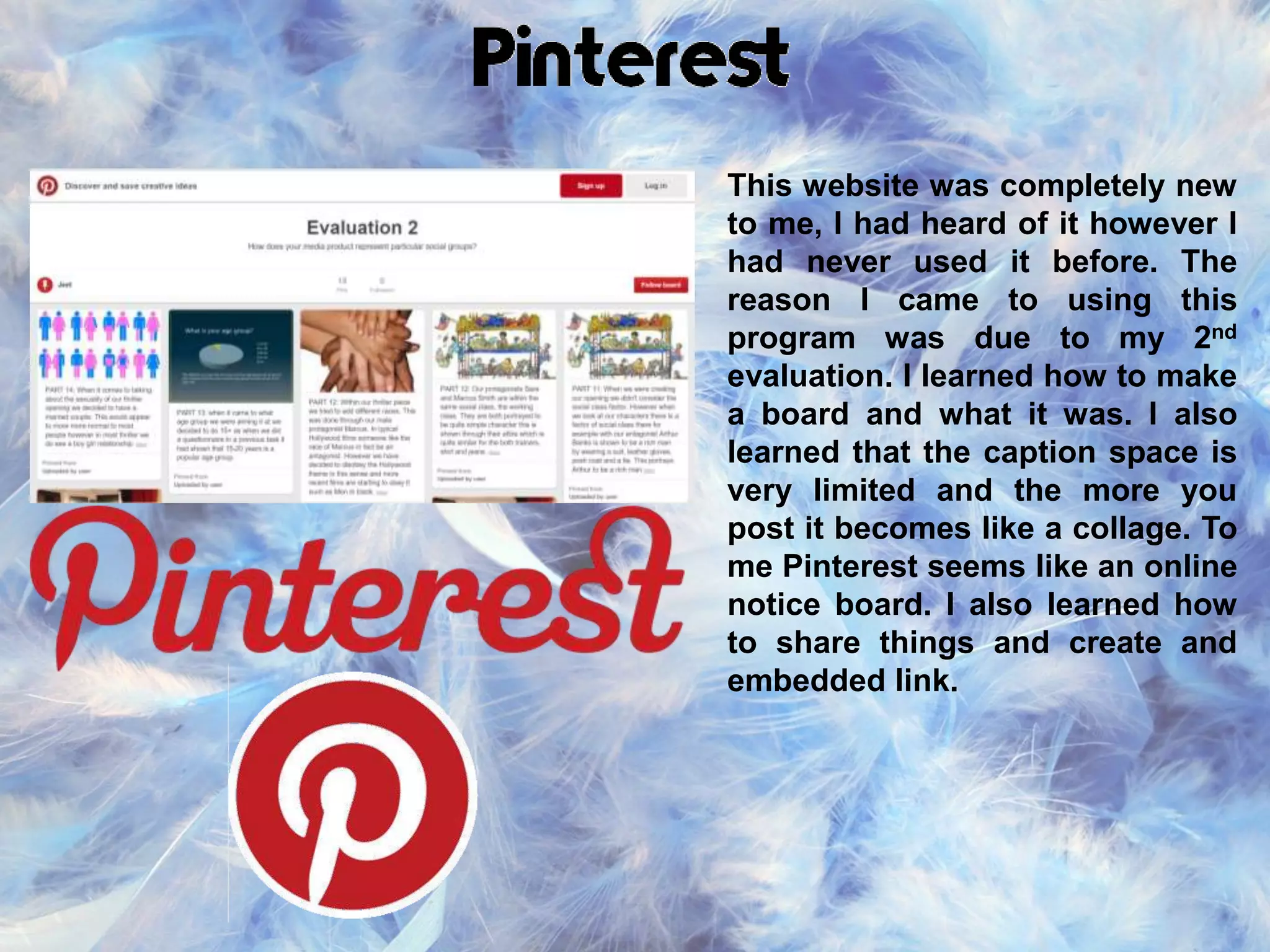 This website was completely new
to me, I had heard of it however I
had never used it before. The
reason I came to using this
program was due to my 2nd
evaluation. I learned how to make
a board and what it was. I also
learned that the caption space is
very limited and the more you
post it becomes like a collage. To
me Pinterest seems like an online
notice board. I also learned how
to share things and create and
embedded link.
 