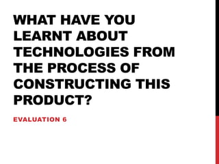 WHAT HAVE YOU
LEARNT ABOUT
TECHNOLOGIES FROM
THE PROCESS OF
CONSTRUCTING THIS
PRODUCT?
EVALUATION 6
 