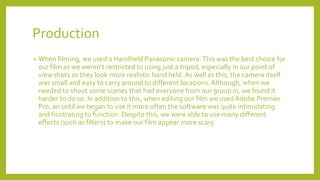 Production
• When filming, we used a Handheld Panasonic camera.This was the best choice for
our film as we weren’t restricted to using just a tripod, especially in our point of
view shots as they look more realistic hand held. As well as this, the camera itself
was small and easy to carry around to different locations. Although, when we
needed to shoot some scenes that had everyone from our group in, we found it
harder to do so. In addition to this, when editing our film we used Adobe Premier
Pro, an until we began to use it more often the software was quite intimidating
and frustrating to function. Despite this, we were able to use many different
effects (such as filters) to make our film appear more scary.
 