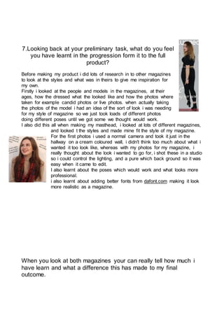 7.Looking back at your preliminary task, what do you feel
you have learnt in the progression form it to the full
product?
Before making my product i did lots of research in to other magazines
to look at the styles and what was in theirs to give me inspiration for
my own.
Firstly i looked at the people and models in the magazines, at their
ages, how the dressed what the looked like and how the photos where
taken for example candid photos or live photos. when actually taking
the photos of the model i had an idea of the sort of look i was needing
for my style of magazine so we just took loads of different photos
doing different poses until we got some we thought would work.
I also did this all when making my masthead, i looked at lots of different magazines,
and looked t the styles and made mine fit the style of my magazine.
For the first photos i used a normal camera and took it just in the
hallway on a cream coloured wall, i didn't think too much about what i
wanted it too look like, whereas with my photos for my magazine, i
really thought about the look i wanted to go for, i shot these in a studio
so i could control the lighting, and a pure which back ground so it was
easy when it came to edit.
I also learnt about the poses which would work and what looks more
professional.
i also learnt about adding better fonts from dafont.com making it look
more realistic as a magazine.
When you look at both magazines your can really tell how much i
have learn and what a difference this has made to my final
outcome.
 