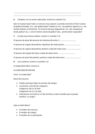 ………………………………………………………………………………………………………………………………………
………………………………………………………………………………………………………………………………………
6. Completa con las vocales adecuadas. (criterio 9, estándar 9.1)
Ayer en la plaza mayor hubo un concurso muy especial. La prueba consistía en llenar la plaza
de globos hinchados. ¡Cu…ntos globos había! Todavía no sé c…mo pudieron lograrlo y cu…nto
tiempo tardaron en hincharlos. Yo no hacía más que preguntarme: ¿D…nde consiguieron
tantos globos? ¿Cu…l será el número exacto de globos? ¿Qu… premio darán al ganador?
7. Escribe estas formas verbales. (criterio 7, estándar 7.1)
3ª persona de plural del presente de indicativo del verbo ir: ……………………………..
1ª persona de singular del pretérito imperfecto del verbo patinar: ……………………………..
2ª persona de singular del pretérito perfecto simple del verbo estar: ………………………….
3ª persona del singular del futuro simple del verbo hervir: ……………………………...
1ª persona de plural del pretérito perfecto simple del verbo tener: …………………………….
8. Lee y contesta. (criterio 3, estándar 3.1)
El colegio Stella Maris convoca el
VII CONCURSO DE PINTURA
Tema “La ciudad ideal”
Bases del concurso:
 Pueden participar todos los alumnos del colegio.
 Los premios serán de dos categorías:
Categoría A: de 6 a 10 años.
Categoría B: de 11 a 16 años.
 Cada premio consistirá en un lote de libros y cuatro entradas para el parque
temático “La Jungla”.
¿Qué es Stella Maris?
 El nombre del concurso.
 El nombre del colegio.
 El nombre de un participante.
 