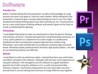 Before I started editing the final production my skills and knowledge on using
premier pro wasn’t too good as I had not used it before. While editing the final
production is started to gain a strong understanding on how to use it to a high
standard and started thinking about new ideas and what to use. I found premier
pro as a very useful piece of editing software and overall it gave me the tools to
create a outstanding film opening.
I used Adobe Photoshop to make my mood board to show the generic feelings
and emotions of horror. I already had experience using Photoshop previously. It is
a very useful software as it allowed me to create images to a professional
standard such like my production company logo that was created using
Photoshop. I was really satisfied with my production company logo and mood
board. Photoshop allows professionalism and clear, high quality photos. I am able
to use Photoshop without any difficulty.
I used iMovie to edit my preliminary video, I noticed that there was useful tools
and effects included in the software. Although I did not have much experience on
using this software I still managed to use the software to a good standard. I
gained a lot of skills using this software as it is a useful and essential iMac
software, however, I found that using premier pro was more down my lane. I
learned how to use the editing tools and how to merge different clips together.
 