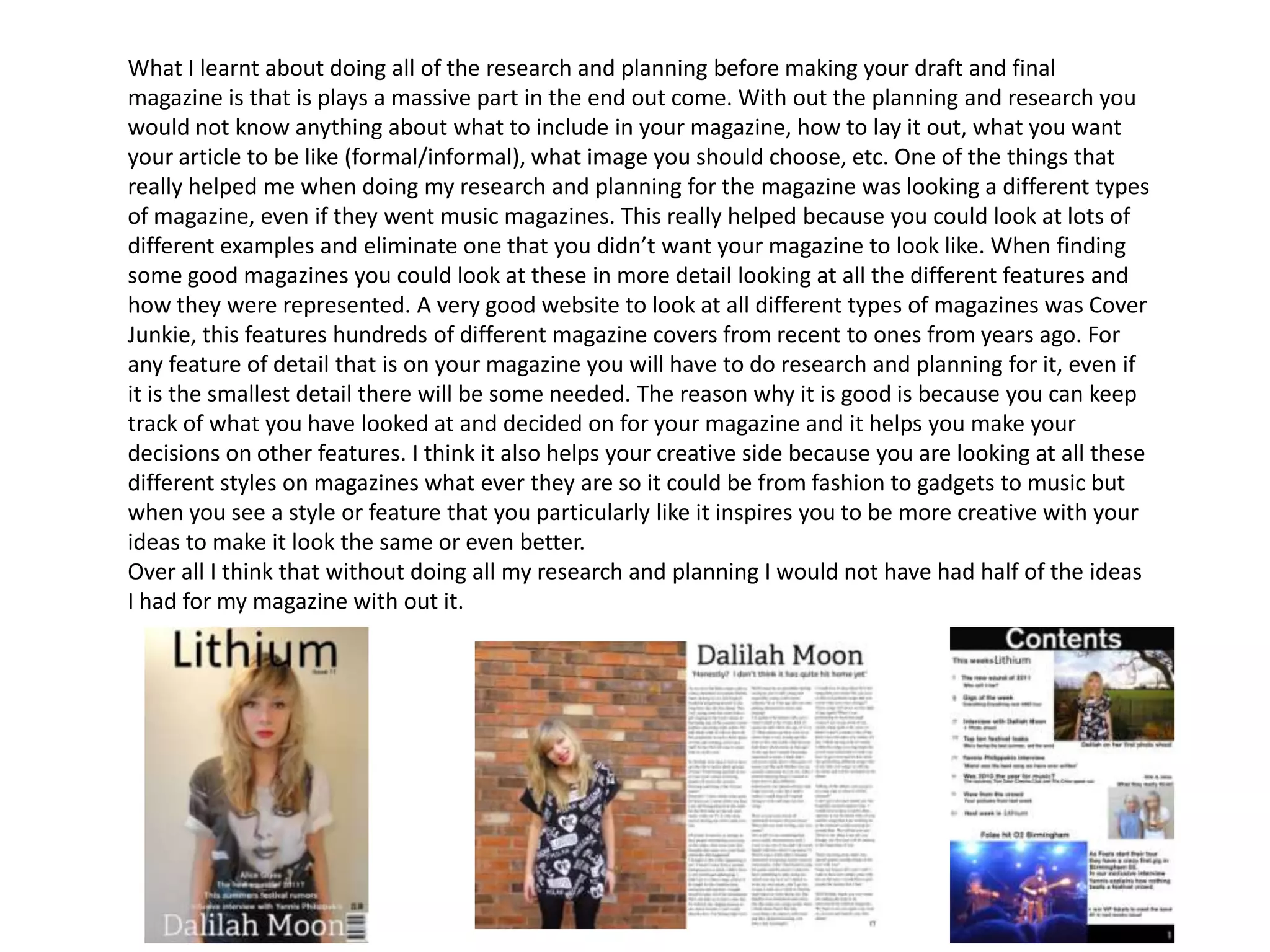 What I learnt about doing all of the research and planning before making your draft and final magazine is that is plays a massive part in the end out come. With out the planning and research you would not know anything about what to include in your magazine, how to lay it out, what you want your article to be like (formal/informal), what image you should choose, etc. One of the things that really helped me when doing my research and planning for the magazine was looking a different types of magazine, even if they went music magazines. This really helped because you could look at lots of different examples and eliminate one that you didn’t want your magazine to look like. When finding some good magazines you could look at these in more detail looking at all the different features and how they were represented. A very good website to look at all different types of magazines was Cover Junkie, this features hundreds of different magazine covers from recent to ones from years ago. For any feature of detail that is on your magazine you will have to do research and planning for it, even if it is the smallest detail there will be some needed. The reason why it is good is because you can keep track of what you have looked at and decided on for your magazine and it helps you make your decisions on other features. I think it also helps your creative side because you are looking at all these different styles on magazines what ever they are so it could be from fashion to gadgets to music but when you see a style or feature that you particularly like it inspires you to be more creative with your ideas to make it look the same or even better. Over all I think that without doing all my research and planning I would not have had half of the ideas I had for my magazine with out it. 