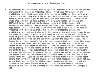 Improvements and ProgressionBy comparing the preliminary task to my final magazine I think you can see the improvement in skills on Photoshop. When I first used Photoshop for the preliminary task I had never used it before so my skills on there were very low and I did not know what a lot of the tools did and how to use them. When doing my draft cover I got to know more and more skills that I could use on photo shop like how to make cutting out a picture neater, about all the different layers used and how to change colours on fonts, images and background etc. When it came to making my final cover, contents and double page spread I felt like I knew a lot more and that I would do a lot more on Photoshop with the skills that I had learnt by practising during the preliminary task and the draft. With the images on the preliminary task it was not taken in a good location or on a good back ground as one was taking in front of glass so you can see the reflections and the other was very hard to cut out because of the way she was standing when the image was taken. The images for my final magazine had a lot more thought took into them, like where the pictures would be taken and when during to day like etc, also in the images in the final magazine the model is making direct audience address as she is looking in to the camera in both of the images on the front cover and the contents page. This automatically makes the image look more interesting and draws the audience in because they are making eye contact with the camera. The images taken for the preliminary task were taken in the corridor of the school where the lighting was not correct because there was no natural light coming from anywhere, but the images for the final magazine were taken mid day so the light was perfect for taking images inside and outside. Overall when looking at the two different examples I think the improvements are very obvious as the quality and quantity of the cover and contents has changed a lot.