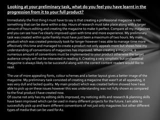 Looking at your preliminary task, what do you feel you have learnt in the
progression from it to your full product?
Immediately the first thing I must have to say is that creating a professional magazine is not
something that can be done within a day. Hours of research must take place along with a larger
amount of hours editing and creating the magazine to make it perfect. Compare all my magazines
and you can see how I’ve clearly improved upon with time and more experience. My preliminary
task was created within quite frankly must have just been a maximum of two hours. My main
product which was created previously took far longer however I was able to manage time more
effectively this time and managed to create a product not only appeals more but shows how my
understanding of conventions of magazines has improved. When creating a magazine, a
numerous amount of conventions must be implemented to your product otherwise the target
audience simply will not be interested in reading it. Creating a very simplistic but professional
magazine is always likely to be successful along with the correct content readers would like to
read.

The use of more appealing fonts, colour schemes and a better layout gives a better image of the
magazine. My preliminary task consisted of creating a magazine that wasn’t at all appealing, it
was very dull and lacked quality. My main product which was created before showed how I was
able to pick up on these issues however this was understanding was not fully shown as compared
to the final product I have created now.
Of course not only has my editing skills improved, my noticing skills and research & planning skills
have been improved which can be used in many different projects for the future. I am able to
successfully pick up and learn different conventions of not just only magazines but other different
types of media that can be used for A2.
 