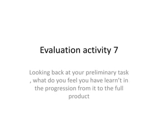 Evaluation activity 7
Looking back at your preliminary task
, what do you feel you have learn’t in
the progression from it to the full
product
 