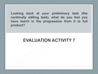 Looking back at your preliminary task (the
continuity editing task), what do you feel you
have learnt in the progression from it to full
product?
EVALUATION ACTIVITY 7
 