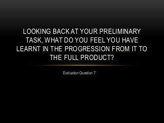 Evaluation Question 7
LOOKING BACK AT YOUR PRELIMINARY
TASK, WHAT DO YOU FEEL YOU HAVE
LEARNT IN THE PROGRESSION FROM IT TO
THE FULL PRODUCT?
 