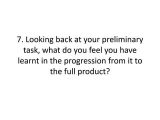 7. Looking back at your preliminary
task, what do you feel you have
learnt in the progression from it to
the full product?
 