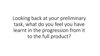Looking back at your preliminary
task, what do you feel you have
learnt in the progression from it
to the full product?
 
