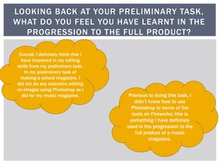LOOKING BACK AT YOUR PRELIMINARY TASK,
WHAT DO YOU FEEL YOU HAVE LEARNT IN THE
PROGRESSION TO THE FULL PRODUCT?
Overall, I definitely think that I
have improved in my editing
skills from my preliminary task.
In my preliminary task of
making a school magazine, I
did not do any extensive editing
on images using Photoshop as I
did for my music magazine. Previous to doing this task, I
didn’t know how to use
Photoshop or some of the
tools on Fireworks; this is
something I have definitely
used in the progression to the
full product of a music
magazine.
 