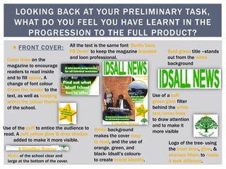  FRONT COVER:
LOOKING BACK AT YOUR PRELIMINARY TASK,
WHAT DO YOU FEEL YOU HAVE LEARNT IN THE
PROGRESSION TO THE FULL PRODUCT?
Bold green title –stands
out from the white
background
Cover lines on the
magazine to encourage
readers to read inside
and to fill space. A
change of font colour
draws the reader to the
text, as well as keeping
within the colour theme
of the school.
Logo of the tree- using
the inset boss, glow, &
sharpen filters to make
it look different.
Motto of the school clear and
large at the bottom of the cover.
All the text is the same font ‘Berlin Sans
FB Demi’ to keep the magazine branded
and loon professional.
White background
makes the cover easy
to read, and the use of
orange, green, and
black- Idsall’s colours-
to create brand identity.
Use of the puff to entice the audience to
read. A soft yellow glow & drop shadow
added to make it more visible.
Use of a soft
green glow filter
behind the white
text/cover lines
to draw attention
and to make it
more visible
 
