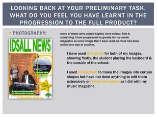  PHOTOGRAPHY:
LOOKING BACK AT YOUR PRELIMINARY TASK,
WHAT DO YOU FEEL YOU HAVE LEARNT IN THE
PROGRESSION TO THE FULL PRODUCT?
I have used mid shots for both of my images,
showing firstly, the student playing the keyboard &
the outside of the school.
I used PowerPoint to make the images into certain
shapes but have not done anything to edit them
extensively on Adobe Fireworks as I did with my
music magazine.
None of these were edited slightly were edited. This is
something I have progressed on greatly for my music
magazine as every image that I have used on there has been
edited one way or another.
 