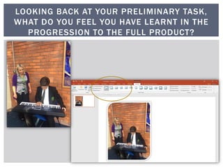 LOOKING BACK AT YOUR PRELIMINARY TASK,
WHAT DO YOU FEEL YOU HAVE LEARNT IN THE
PROGRESSION TO THE FULL PRODUCT?
 