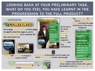  CONTENTS:
LOOKING BACK AT YOUR PRELIMINARY TASK,
WHAT DO YOU FEEL YOU HAVE LEARNT IN THE
PROGRESSION TO THE FULL PRODUCT?
An orange large heading on the page
to signify what the page is, and a
drop shadow filter so it’s almost 3D
like and stand out
Contents listed/separated into subheadings
show readers what’s inside with a green
box behind so that it is easy for readers to
see
Images with contents in orange to
highlight certain articles
Dateline, name of magazine & logo to
create brand identity
The same colours & font
used to create brand
identity and keep the page
looking part of the same
magazine.
Page number at the bottom so the reader can
find it easy to navigate their way through
All the text is
the same
font ‘Berlin
Sans FB
Demi’ to
keep the
magazine
branded and
loon
professional.
 