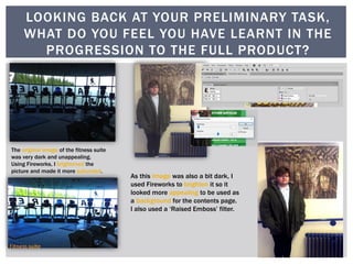 The original image of the fitness suite
was very dark and unappealing.
Using Fireworks, I brightened the
picture and made it more saturated.
As this image was also a bit dark, I
used Fireworks to brighten it so it
looked more appealing to be used as
a background for the contents page.
I also used a ‘Raised Emboss’ filter.
LOOKING BACK AT YOUR PRELIMINARY TASK,
WHAT DO YOU FEEL YOU HAVE LEARNT IN THE
PROGRESSION TO THE FULL PRODUCT?
 