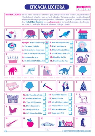 © INSTITUTO DE ORIENTACIÓN PSICOLÓGICA EOS
EFICACIA LECTORA
INSTRUCCIONES: Ahora vas a encontrar 23 frases que, aunque están mal escritas, se pueden leer.
Alrededor de ellas hay una serie de dibujos. Tu tarea consiste en seleccionar el
número del dibujo que corresponde a cada frase. Fíjate en el ejemplo, donde al
leer Hel ef Han therro jo suena elefante rojo y por eso le hemos puesto el núme-
ro 10 en el cuadrado. Tienes 4 minutos, trabaja rápido.
12
NIVEL PRUEBA
0 7 4 4
 