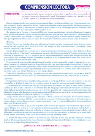 © INSTITUTO DE ORIENTACIÓN PSICOLÓGICA EOS
13
COMPRENSIÓN LECTORA NIVEL PRUEBA
0 7 1 4
INSTRUCCIONES: Lee atentamente el texto que aparece a continuación, ya que luego deberás responder a
varias preguntas sobre lo que se dice en él. Dispones de 8 minutos para leer el texto, yo
te avisaré y pasarás la página para hacer los ejercicios.
Durante miles de años los seres humanos pensaron que la Tierra era el centro del Universo. Creían que nuestro pla-
neta permanecía inmóvil y que el Sol, la Luna y todos los demás astros giraban a su alrededor. Estaban tan seguros de
ello que, cuando alguien se atrevía a decir lo contrario, podía costarle la vida; sin embargo, gracias a estudiosos como
Galileo Galilei, desde hace cinco siglos, sabemos que no es así.
Hoy sabemos que la Tierra no es el centro del Universo, sino un pequeño planeta casi insignificante que forma parte
de un pequeño sistema solar. Sin salir de este sistema encontramos planetas como Júpiter, once veces más grande que la
Tierra, o como Saturno, cuyo diámetro es nueve veces y media mayor que el de nuestro diminuto mundo. Sabemos tam-
bién que no permanece inmóvil, sino que realiza dos movimientos simultáneos, uno de rotación y otro de traslación.
Rotación.
Nuestra Tierra es una pequeña esfera, algo achatada por los polos, que gira continuamente sobre sí misma alrede-
dor de una línea imaginaria que la atraviesa de Norte a Sur, aunque esa línea, a la que llamamos “eje terráqueo”, no es
vertical, sino que está algo inclinada.
Ese giro del planeta en torno a su propio eje es lo que se denomina movimiento de rotación y dura 24 horas, es decir,
un día. De hecho, si el día dura 24 horas es porque llamamos día al tiempo que tarda la Tierra en completar un giro
alrededor de su propio eje. Ese es el motivo de que los días en cada planeta del sistema solar no duren lo mismo, ya
que cada uno tarda un tiempo diferente en completar su rotación: el día de Júpiter dura 10 horas, el de Marte casi 25
y el día venusiano son 243 días de la tierra.
El movimiento de rotación es el responsable de que haya días y noches, ya que al ir girando el planeta sobre su pro-
pio eje los rayos del sol van incidiendo de forma diferente sobre cada punto determinado de su superficie. Cuando los
rayos inciden de forma directa, por ejemplo, sobre Londres y es mediodía en esta ciudad, en el lado opuesto de la esfe-
ra terrestre es medianoche, al este es por la tarde y al oeste es por la mañana. Si la Tierra no rotase sobre su propio eje,
en ciertas partes sería siempre de noche y en otras siempre de día.
En los Polos, sin embargo, los días y las noches no se suceden como en el resto del planeta, ya que por su posición
en los extremos norte y sur de la Tierra hay 6 meses seguidos al año en que es de día y otros 6 en que es de noche.
Traslación.
Para entender este fenómeno, sin embargo, hay que tener en cuenta que la Tierra no sólo rota en torno a su eje, sino
que también se desplaza alrededor del Sol en un movimiento de traslación, así como que su eje está inclinado.
El movimiento de traslación es un viaje que realiza la Tierra, describiendo una órbita de forma elíptica alrededor
del Sol, que dura un año. De hecho, el año terrestre dura 365 días porque hemos decidido llamar año al tiempo que
tarda el planeta en completar una traslación, y ese es el motivo de que los años tengan una duración diferente en cada
planeta del sistema solar. Por ejemplo, el año marciano dura 687 días, ya que Marte tarda ese tiempo en completar su
traslación alrededor del Sol, el año de Júpiter 3.652.556 días, etc.
Aunque muchas personas piensan que las estaciones se deben a que en unos momentos del movimiento de trasla-
ción la Tierra está más cerca del Sol y en otros más lejos, no es cierto: si fuera así, sería verano, invierno, primavera u
otoño en todo el planeta al mismo tiempo, cuando lo que ocurre es que el verano en el Hemisferio Norte coincide con
el invierno del Hemisferio Sur.
Lo que realmente ocurre es que, al estar el eje de la Tierra inclinado, los rayos del sol inciden con un ángulo de incli-
nación diferente en el norte y en el sur y, al unirse este fenómeno con las variaciones de la distancia entre la Tierra y
el Sol en cada etapa del movimiento de traslación, se producen las estaciones. Es por ello por lo que en los Polos y en
el Ecuador el cambio de las estaciones apenas se nota: en el Ecuador los rayos solares inciden casi con la misma incli-
nación durante todo el año y en los Polos, prácticamente, sólo hay invierno y verano.
El movimiento de traslación, unido a la inclinación del eje terráqueo, no sólo hace que haya estaciones, sino que
también determina que haya distintas zonas climáticas en el planeta: la existencia de trópicos, zonas templadas y zonas
frías es sólo un efecto de estos dos fenómenos.
¡¡NO PASES LA PÁGINA HASTA QUE TE LO INDIQUEN!!
 