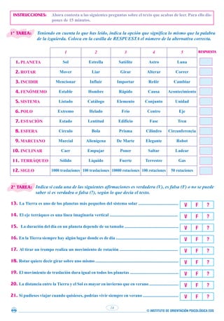 INSTRUCCIONES: Ahora contesta a las siguientes preguntas sobre el texto que acabas de leer. Para ello dis-
pones de 15 minutos.
Teniendo en cuenta lo que has leído, indica la opción que significa lo mismo que la palabra
de la izquierda. Coloca en la casilla de RESPUESTA el número de la alternativa correcta.
1 2 3 4 5
1. PLANETA Sol Estrella Satélite Astro Luna
2. ROTAR Mover Liar Girar Alterar Correr
3. INCIDIR Mencionar Influir Importar Reñir Cambiar
4. FENÓMEMO Estable Hombre Rápido Causa Acontecimiento
5. SISTEMA Listado Catálogo Elemento Conjunto Unidad
6. POLO Extremo Helado Frío Centro Eje
7. ESTACIÓN Estado Lentitud Edificio Fase Tren
8. ESFERA Círculo Bola Prisma Cilindro Circunferencia
9. MARCIANO Marcial Alienígena De Marte Elegante Robot
10. INCLINAR Caer Empujar Poner Saltar Ladear
11. TERRÁQUEO Sólido Líquido Fuerte Terrestre Gas
12. SIGLO 1000 traslaciones 100 traslaciones 10000 rotaciones 100 rotaciones 50 rotaciones
Indica si cada una de las siguientes afirmaciones es verdadera (V), es falsa (F) o no se puede
saber si es verdadra o falsa (?), según lo que decía el texto.
13. La Tierra es uno de los planetas más pequeños del sistema solar .....................................
14. El eje terráqueo es una línea imaginaria vertical ...............................................................
15. La duración del día en un planeta depende de su tamaño ..................................................
16. En la Tierra siempre hay algún lugar donde es de día ..........................................................
17. Al tirar un trompo realiza un movimiento de rotación ......................................................
18. Rotar quiere decir girar sobre uno mismo .............................................................................
19. El movimiento de traslación dura igual en todos los planetas .............................................
20. La distancia entre la Tierra y el Sol es mayor en invierno que en verano ...........................
21. Si pudieses viajar cuando quisieses, podrías vivir siempre en verano .................................
© INSTITUTO DE ORIENTACIÓN PSICOLÓGICA EOS
14
V F ?
V F ?
V F ?
V F ?
V F ?
V F ?
V F ?
V F ?
V F ?
RESPUESTA
1ª TAREA:
2ª TAREA:
 
