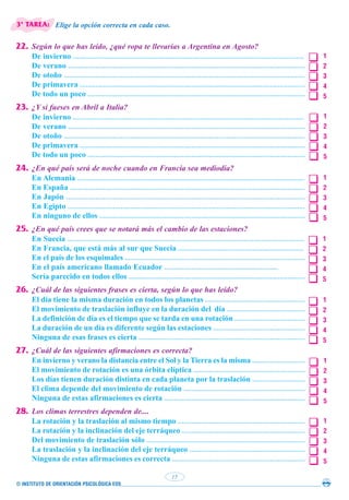 22. Según lo que has leído, ¿qué ropa te llevarías a Argentina en Agosto?
De invierno ......................................................................................................................
De verano .........................................................................................................................
De otoño ...........................................................................................................................
De primavera ...................................................................................................................
De todo un poco ...............................................................................................................
23. ¿Y si fueses en Abril a Italia?
De invierno ......................................................................................................................
De verano .........................................................................................................................
De otoño ...........................................................................................................................
De primavera ...................................................................................................................
De todo un poco ...............................................................................................................
24. ¿En qué país será de noche cuando en Francia sea mediodía?
En Alemania ....................................................................................................................
En España ........................................................................................................................
En Japón ..........................................................................................................................
En Egipto .........................................................................................................................
En ninguno de ellos .........................................................................................................
25. ¿En qué país crees que se notará más el cambio de las estaciones?
En Suecia .........................................................................................................................
En Francia, que está más al sur que Suecia ................................................................
En el país de los esquimales ............................................................................................
En el país americano llamado Ecuador ..........................................................
Sería parecido en todos ellos ..........................................................................................
26. ¿Cuál de las siguientes frases es cierta, según lo que has leído?
El día tiene la misma duración en todos los planetas ...................................................
El movimiento de traslación influye en la duración del día ........................................
La definición de día es el tiempo que se tarda en una rotación ....................................
La duración de un día es diferente según las estaciones ...............................................
Ninguna de esas frases es cierta .....................................................................................
27. ¿Cuál de las siguientes afirmaciones es correcta?
En invierno y verano la distancia entre el Sol y la Tierra es la misma ...........................
El movimiento de rotación es una órbita elíptica .........................................................
Los días tienen duración distinta en cada planeta por la traslación ...........................
El clima depende del movimiento de rotación ..............................................................
Ninguna de estas afirmaciones es cierta ........................................................................
28. Los climas terrestres dependen de....
La rotación y la traslación al mismo tiempo .................................................................
La rotación y la inclinación del eje terráqueo ...............................................................
Del movimiento de traslación sólo .................................................................................
La traslación y la inclinación del eje terráqueo ...........................................................
Ninguna de estas afirmaciones es correcta ....................................................................
© INSTITUTO DE ORIENTACIÓN PSICOLÓGICA EOS
15
Elige la opción correcta en cada caso.
1
2
3
4
5
1
2
3
4
5
1
2
3
4
5
1
2
3
4
5
1
2
3
4
5
1
2
3
4
5
1
2
3
4
5
3ª TAREA:
 