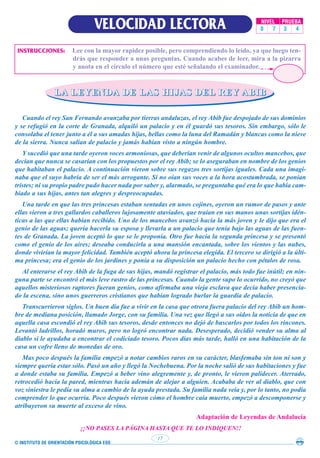 © INSTITUTO DE ORIENTACIÓN PSICOLÓGICA EOS
17
VELOCIDAD LECTORA NIVEL PRUEBA
0 7 3 4
INSTRUCCIONES: Lee con la mayor rapidez posible, pero comprendiendo lo leído, ya que luego ten-
drás que responder a unas preguntas. Cuando acabes de leer, mira a la pizarra
y anota en el círculo el número que esté señalando el examinador.
L
L
L
LA
A
A
A L
L
L
LE
E
E
EY
Y
Y
YE
E
E
EN
N
N
ND
D
D
DA
A
A
A D
D
D
DE
E
E
E L
L
L
LA
A
A
AS
S
S
S H
H
H
HI
I
I
IJ
J
J
JA
A
A
AS
S
S
S D
D
D
DE
E
E
EL
L
L
L R
R
R
RE
E
E
EY
Y
Y
Y A
A
A
AB
B
B
BI
I
I
IB
B
B
B
Cuando el rey San Fernando avanzaba por tierras andaluzas, el rey Abib fue despojado de sus dominios
y se refugió en la corte de Granada, alquiló un palacio y en él guardó sus tesoros. Sin embargo, sólo le
consolaba el tener junto a él a sus amadas hijas, bellas como la luna del Ramadán y blancas como la nieve
de la sierra. Nunca salían de palacio y jamás habían visto a ningún hombre.
Y sucedió que una tarde oyeron voces armoniosas, que deberían venir de algunos ocultos mancebos, que
decían que nunca se casarían con los propuestos por el rey Abib; se lo aseguraban en nombre de los genios
que habitaban el palacio. A continuación vieron sobre sus regazos tres sortijas iguales. Cada una imagi-
naba que el suyo habría de ser el más arrogante. Si no oían sus voces a la hora acostumbrada, se ponían
tristes; ni su propio padre pudo hacer nada por saber y, alarmado, se preguntaba qué era lo que había cam-
biado a sus hijas, antes tan alegres y despreocupadas.
Una tarde en que las tres princesas estaban sentadas en unos cojines, oyeron un rumor de pasos y ante
ellas vieron a tres gallardos caballeros lujosamente ataviados, que traían en sus manos unas sortijas idén-
ticas a las que ellas habían recibido. Uno de los mancebos avanzó hacia la más joven y le dijo que era el
genio de las aguas; quería hacerla su esposa y llevarla a un palacio que tenía bajo las aguas de las fuen-
tes de Granada. La joven aceptó lo que se le proponía. Otro fue hacia la segunda princesa y se presentó
como el genio de los aires; deseaba conducirla a una mansión encantada, sobre los vientos y las nubes,
donde vivirían la mayor felicidad. También aceptó ahora la princesa elegida. El tercero se dirigió a la últi-
ma princesa; era el genio de los jardines y ponía a su disposición un palacio hecho con pétalos de rosa.
Al enterarse el rey Abib de la fuga de sus hijas, mandó registrar el palacio, más todo fue inútil; en nin-
guna parte se encontró el más leve rastro de las princesas. Cuando la gente supo lo ocurrido, no creyó que
aquellos misteriosos raptores fueran genios, como afirmaba una vieja esclava que decía haber presencia-
do la escena, sino unos guerreros cristianos que habían logrado burlar la guardia de palacio.
Transcurrieron siglos. Un buen día fue a vivir en la casa que otrora fuera palacio del rey Abib un hom-
bre de mediana posición, llamado Jorge, con su familia. Una vez que llegó a sus oídos la noticia de que en
aquella casa escondió el rey Abib sus tesoros, desde entonces no dejó de buscarlos por todos los rincones.
Levantó ladrillos, horadó muros, pero no logró encontrar nada. Desesperado, decidió vender su alma al
diablo si le ayudaba a encontrar el codiciado tesoro. Pocos días más tarde, halló en una habitación de la
casa un cofre lleno de monedas de oro.
Mas poco después la familia empezó a notar cambios raros en su carácter, blasfemaba sin ton ni son y
siempre quería estar sólo. Pasó un año y llegó la Nochebuena. Por la noche salió de sus habitaciones y fue
a donde estaba su familia. Empezó a beber vino alegremente y, de pronto, le vieron palidecer. Aterrado,
retrocedió hacia la pared, mientras hacía ademán de alejar a alguien. Acababa de ver al diablo, que con
voz siniestra le pedía su alma a cambio de la ayuda prestada. Su familia nada veía y, por lo tanto, no podía
comprender lo que ocurría. Poco después vieron cómo el hombre caía muerto, empezó a descomponerse y
atribuyeron su muerte al exceso de vino.
Adaptación de Leyendas de Andalucía
¡¡NO PASES LA PÁGINA HASTA QUE TE LO INDIQUEN!!
 