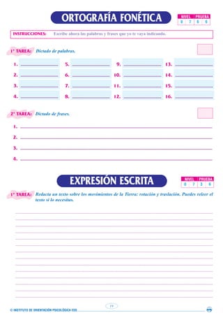 © INSTITUTO DE ORIENTACIÓN PSICOLÓGICA EOS
19
ORTOGRAFÍA FONÉTICA NIVEL PRUEBA
0 7 6 6
INSTRUCCIONES: Escribe ahora las palabras y frases que yo te vaya indicando.
1. ...................................
2. ...................................
3. ...................................
4. ...................................
5. ...................................
6. ...................................
7. ...................................
8. ...................................
9. ...................................
10. ...................................
11. ...................................
12. ...................................
13. ...................................
14. ...................................
15. ...................................
16. ...................................
Dictado de palabras.
Dictado de frases.
Redacta un texto sobre los movimientos de la Tierra: rotación y traslación. Puedes releer el
texto si lo necesitas.
EXPRESIÓN ESCRITA
1. ...................................................................................................................................................................................
2. ...................................................................................................................................................................................
3. ...................................................................................................................................................................................
4. ...................................................................................................................................................................................
........................................................................................................................................................................................
........................................................................................................................................................................................
........................................................................................................................................................................................
........................................................................................................................................................................................
........................................................................................................................................................................................
........................................................................................................................................................................................
........................................................................................................................................................................................
........................................................................................................................................................................................
........................................................................................................................................................................................
........................................................................................................................................................................................
........................................................................................................................................................................................
........................................................................................................................................................................................
........................................................................................................................................................................................
........................................................................................................................................................................................
NIVEL PRUEBA
0 7 3 6
1ª TAREA:
2ª TAREA:
1ª TAREA:
 