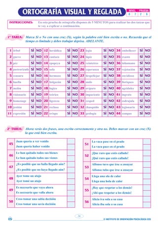 © INSTITUTO DE ORIENTACIÓN PSICOLÓGICA EOS
20
ORTOGRAFÍA VISUAL Y REGLADA NIVEL PRUEBA
0 7 2 6
INSTRUCCIONES: En esta prueba de ortografía dispones de 5 MINUTOS para realizar las dos tareas que
te voy a explicar a continuación.
Marca Sí o No con una cruz (X), según la palabra esté bien escrita o no. Recuerda que el
tiempo es limitado y debes trabajar deprisa. ADELANTE.
1 árbol SÍ NO
2 guevo SÍ NO
3 péz SÍ NO
4 pasteurizado SÍ NO
5 censura SÍ NO
6 huella SÍ NO
7 melón SÍ NO
8 visionario SÍ NO
9 homenage SÍ NO
10 jestión SÍ NO
11 expresión SÍ NO
12 heráldica SÍ NO
13 cantaro SÍ NO
14 epopeya SÍ NO
15 sofa SÍ NO
16 hermozo SÍ NO
17 holgazán SÍ NO
18 logico SÍ NO
19 teórico SÍ NO
20 ligereza SÍ NO
21 recluso SÍ NO
22 ovispa SÍ NO
23 legia SÍ NO
24 lápiz SÍ NO
25 veintetres SÍ NO
26 ezperanza SÍ NO
27 despellejar SÍ NO
28 ondo SÍ NO
29 ovíparo SÍ NO
30 impaciente SÍ NO
31 cesped SÍ NO
32 chasquido SÍ NO
33 geología SÍ NO
34 embellecer SÍ NO
35 exasto SÍ NO
36 inhumano SÍ NO
37 vejetación SÍ NO
38 envidioso SÍ NO
39 lloriqueo SÍ NO
40 agridulce SÍ NO
41 ingrato SÍ NO
42 esdrujula SÍ NO
43 legionario SÍ NO
44 compas SÍ NO
Ahora verás dos frases, una escrita correctamente y otra no. Debes marcar con un cruz (X)
la que está bien escrita.
45
Juan quería a ver venido
Juan quería haber venido
46
Le han quitado todos sus bienes
Le han quitado todos sus vienes
47
¿Es posible que no halla llegado aún?
¿Es posible que no haya llegado aún?
48
Ayer tome un atajo
Ayer tomé un atajo
49
Es necesario que vaya ahora
Es necesario que valla ahora
50
Creo tomar una sabia decisión
Creo tomar una savia decisión
51
La vaca pase en el prado
La vaca pace en el prado
52
¡Que raro que estés callado!
¡Qué raro que estés callado!
53
Alfonso tuvo que irse a ensayar
Alfonso tubo que irse a ensayar
54
Llega una ola de calor
Llega una hola de calor
55
¡Hay que respetar a los demás!
¡Ahí que respetar a los demás!
56
Alicia iva sola a su casa
Alicia iba sola a su casa
1ª TAREA:
2ª TAREA:
 