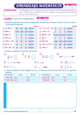 © INSTITUTO DE ORIENTACIÓN PSICOLÓGICA EOS
21
APRENDIZAJES MATEMÁTICOS NIVEL PRUEBA
0 7 0 7
INSTRUCCIONES: A continuación vamos a realizar tareas de matemáticas. Para las seis primeras pregun-
tas (1ª TAREA) tienes 20 MINUTOS. Si no entiendes una pregunta levanta la mano,
para que te podamos ayudar.
CÁLCULO Y NUMERACIÓN.
1. Realiza las siguientes operaciones mentalmente, encuentra la alternativa correcta y escribe su número
en la casilla de respuesta.
6 x 30 x 2
640 x 3
560 : 8
777 x 11
(-36) + (-15)
72 : 6 + 3
30 + (22 - 2)
(-3) x (-4) - (-2)
(-35) : (-7)
80,35 + 3,2
: 2
80 x 20
18 x 3 x 0 x 2
144 : 2
8
3
14.
13.
12.
11.
10.
9.
8.
7.
6.
5.
4.
3.
2.
1. 325 240 360 NINGUNA
1.930 1.840 1.340 NINGUNA
8 70 80 NINGUNA
7 77 17 NINGUNA
-21 -51 -31 NINGUNA
15 12 8 NINGUNA
48 54 50 NINGUNA
RESPUESTA
1
1
1
1
1
1
1
2
2
2
2
2
2
2
3
3
3
3
3
3
3
4
4
4
4
4
4
4
12 14 -12 NINGUNA
5 -5 6 NINGUNA
82,53 83,55 80,35 NINGUNA
8
6
16
6
8
2 NINGUNA
1.800 1.700 1.600 NINGUNA
110 108 109 NINGUNA
74 62 76 NINGUNA
RESPUESTA
1
1
1
1
1
1
1
2
2
2
2
2
2
2
3
3
3
3
3
3
3
4
4
4
4
4
4
4
2. Realiza o completa las siguientes operaciones.
15. 16. 17. 18.
19.
22.
20.
23.
21.
24.
2
8
x 3 = : =
2
1
6
2
x = 837 -
3 = 27
x 6 = 630
43
= 2
= 1.600
= 320
16 =
= 9
3
2
3
6
3. Calcula el Mínimo Común Múltiplo (m.c.m.) y el Máximo Común Divisor (M.C.D.) de los siguientes
números.
NÚMEROS m.c.m M.C.D.
36 y 40 25. 27.
9, 12 y 18 26. 28.
NÚMEROS m.c.m M.C.D.
4, 6 y 12 29. 31.
18 y 48 30. 32.
ESPACIO
PARA
HACER
LAS
OPERACIONES
NIVEL PRUEBA
0 7 1 7
1ª TAREA:
 