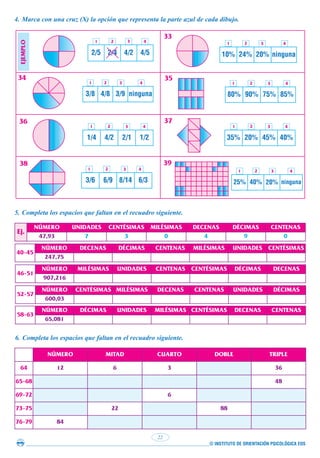 © INSTITUTO DE ORIENTACIÓN PSICOLÓGICA EOS
22
4. Marca con una cruz (X) la opción que representa la parte azul de cada dibujo.
2/5 2/4 4/2 4/5
3/8 4/8 3/9 ninguna
34 35
36 37
38 39
33
5. Completa los espacios que faltan en el recuadro siguiente.
Ej.
NÚMERO UNIDADES CENTÉSIMAS MILÉSIMAS DECENAS DÉCIMAS CENTENAS
47,93 7 3 0 4 9 0
40-45
NÚMERO DECENAS DÉCIMAS CENTENAS MILÉSIMAS UNIDADES CENTÉSIMAS
247,75
46-51
NÚMERO MILÉSIMAS UNIDADES CENTENAS CENTÉSIMAS DÉCIMAS DECENAS
907,216
52-57
NÚMERO CENTÉSIMAS MILÉSIMAS DECENAS CENTENAS UNIDADES DÉCIMAS
600,03
58-63
NÚMERO DÉCIMAS UNIDADES MILÉSIMAS CENTÉSIMAS DECENAS CENTENAS
65,081
6. Completa los espacios que faltan en el recuadro siguiente.
NÚMERO MITAD CUARTO DOBLE TRIPLE
64 12 6 3 36
65-68 48
69-72 6
73-75 22 88
76-79 84
1 2 3 4
1 2 3 4
1/4 4/2 2/1 1/2
1 2 3 4
3/6 6/9 8/14 6/3
1 2 3 4
10% 24% 20% ninguna
1 2 3 4
80% 90% 75% 85%
1 2 3 4
35% 20% 45% 40%
1 2 3 4
25% 40% 20% ninguna
1 2 3 4
EJEMPLO
 