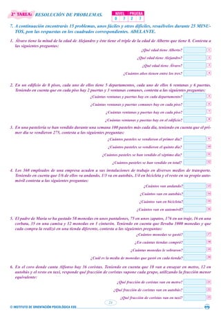 © INSTITUTO DE ORIENTACIÓN PSICOLÓGICA EOS
23
NIVEL PRUEBA
0 7 2 7
7. A continuación encontrarás 15 problemas, unos fáciles y otros difíciles, resuélvelos durante 25 MINU-
TOS, pon las respuestas en los cuadrados correspondientes. ADELANTE.
RESOLUCIÓN DE PROBLEMAS.
1. Álvaro tiene la mitad de la edad de Alejandro y éste tiene el triple de la edad de Alberto que tiene 8. Contesta a
las siguientes preguntas:
¿Qué edad tiene Alberto?
¿Qué edad tiene Alejandro?
¿Qué edad tiene Álvaro?
¿Cuántos años tienen entre los tres?
¿Cuántas ventanas y puertas hay en cada departamento?
¿Cuántas ventanas y puertas comunes hay en cada piso?
¿Cuántas ventanas y puertas hay en cada piso?
¿Cuántas ventanas y puertas hay en el edificio?
¿Cuántos pasteles se vendieron el primer día?
¿Cuántos pasteles se vendieron el quinto día?
¿Cuántos pasteles se han vendido el séptimo día?
¿Cuántos pasteles se han vendido en total?
¿Cuántos van andando?
¿Cuántos van en autobús?
¿Cuántos van en bicicleta?
¿Cuántos van en automóvil?
¿Cuántos monedas se gastó?
¿En cuántas tiendas compró?
¿Cuántas monedas le sobraron?
¿Cuál es la media de monedas que gastó en cada tienda?
¿Qué fracción de coristas van en metro?
¿Qué fracción de coristas van en autobús?
¿Qué fracción de coristas van en taxi?
2. En un edificio de 8 pisos, cada uno de ellos tiene 5 departamentos, cada uno de ellos 6 ventanas y 6 puertas.
Teniendo en cuenta que en cada piso hay 2 puertas y 3 ventanas comunes, contesta a las siguientes preguntas:
3. En una pastelería se han vendido durante una semana 100 pasteles más cada día, teniendo en cuenta que el pri-
mer día se vendieron 275, contesta a las siguientes preguntas:
4. Los 360 empleados de una empresa acuden a sus instalaciones de trabajo en diversos medios de transporte.
Teniendo en cuenta que 1/6 de ellos va andando, 1/3 va en autobús, 1/4 en bicicleta y el resto en su propio auto-
móvil contesta a las siguientes preguntas:
5. El padre de María se ha gastado 58 monedas en unos pantalones, 75 en unos zapatos, 176 en un traje, 16 en una
corbata, 35 en una camisa y 12 monedas en 1 cinturón. Teniendo en cuenta que llevaba 1000 monedas y que
cada compra la realizó en una tienda diferente, contesta a las siguientes preguntas:
6. En el coro donde canta Alfonso hay 36 coristas. Teniendo en cuenta que 18 van a ensayar en metro, 12 en
autobús y el resto en taxi, responde qué fracción de coristas supone cada grupo, utilizando la fracción menor
equivalente:
1
2
3
4
5
6
7
8
9
10
11
12
13
14
15
16
17
18
19
20
21
22
23
2ª TAREA:
 