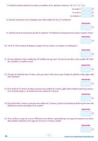© INSTITUTO DE ORIENTACIÓN PSICOLÓGICA EOS
24
7. Calcula la media aritmética, la moda y la mediana de los siguientes números 3, 8, 3, 3, 7, 3, 7 y 6.
La media es
La moda es
La mediana es
8. Calcula el perímetro de un triángulo cuyos lados miden 20, 18 y 12 centímetros.
9. Calcula el peso de una persona que dice lo siguiente: “la mitad de la cuarta parte de mi cuerpo es igual a 10 kg.”
10. 1/6 de 2/3 de la estatura de Raquel es igual a 20 cm ¿Cuál es su estatura en centímetros?
11. En una cafetería se han vendido hoy 287 bebidas más que ayer. Si entre los dos días se han vendido 987 bebi-
das ¿Cuántas se vendieron ayer?
12. El padre de Gabriela tiene 39 años y dice que tiene 6 años menos que el triple de edad de su hija ¿Qué edad
tiene Gabriela?
13. Si un árbol de 1,5 metros de altura, proyecta una sombra de 2 metros ¿Qué altura tendrá un farol que proyec-
ta en el mismo lugar y a la misma hora una sombra de 6 metros?
14. Si un farol mide 5 metros y proyecta una sombra de 12 metros ¿Cuál será la distancia desde la parte más alta
del farol al extremo más lejano de la sombra?
15. Si un ciclista es capaz de recorrer 400 metros por minuto, suponiendo que sea capaz de mantener esa veloci-
dad ¿Cuántos kilómetros será capaz de recorrer en 2 horas y media?
24
25
26
27
RESULTADO
28
RESULTADO
29
RESULTADO
30
RESULTADO
31
RESULTADO
32
RESULTADO
33
RESULTADO
34
RESULTADO
 