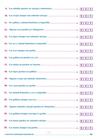 © INSTITUTO DE ORIENTACIÓN PSICOLÓGICA EOS
5
V F ?
V F ?
V F ?
V F ?
V F ?
V F ?
V F ?
V F ?
V F ?
V F ?
V F ?
V F ?
V F ?
V F ?
V F ?
V F ?
V F ?
V F ?
Los caballos pueden ser salvajes o domésticos
Las ovejas siempre son animales salvajes
Ser gallina y animal doméstico es imposible
Algunas aves pueden ser chimpancés
Los tigres siempre son animales salvajes
Ser ave y animal doméstico es imposible
Las aves siempre son gorilas
Las gallinas no pueden ser aves
Las abejas no pueden ser insectos
Los tigres pueden ser gallinas
Algunas ovejas son animales domésticos
Las vacas pueden ser gorilas
Ser animal doméstico y ave es imposible
Las gallinas siempre son aves
Algunos animales salvajes pueden ser domésticos
Las gallinas siempre son tigres o gorilas
Los leones pueden ser animales salvajes
Los monos siempre son gorilas
9.
10.
11.
12.
13.
14.
15.
16.
17.
18.
19.
20.
21.
22.
23.
24.
25.
26.
 