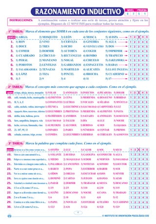 © INSTITUTO DE ORIENTACIÓN PSICOLÓGICA EOS
6
RAZONAMIENTO INDUCTIVO NIVEL PRUEBA
0 7 5 1
Marca el elemento que SOBRA en cada uno de los conjuntos siguientes, como en el ejemplo.
1ª TAREA:
INSTRUCCIONES: A continuación vamos a realizar una serie de tareas, presta atención y fíjate en los
ejemplos. Dispones de 12 MINUTOS para realizar todas las tareas.
EJEMPLO 1) ABEJA 2) MOSQUITO 3) LEÓN 4) MOSCA 5) AVISPA
1. 1) RON 2) VINO 3) CERVEZA 4) GINEBRA 5) AGUA
2. 1) DOCE 2) TRES 3) OCHO 4) VEINTICUATRO 5) DOS
3. 1) COMER 2) DORMIR 3) AUTOBÚS 4) COGER 5) IMPRIMIR
4. 1) CUADRADO 2) CÍRCULO 3) RECTÁNGULO 4) ROMBO 5) TRAPECIO
5. 1) PERAL 2) MANZANO 3) NOGAL 4) CIRUELO 5) ZARZAMORA
6. 1) POROTOS 2) LENTEJAS 3) GARBANZOS 4) ESPAGUETIS 5) HABAS
7. 1) TALADRADORA 2) TENAZAS 3) MARTILLO 4) ALICATES 5) LLAVE INGLESA
8. 1) LÁPIZ 2) TIZA 3) PINCEL 4) BROCHA 5) CUADERNO
9. 1) 3 2) 9 3) 4 4) 11 5) 17
1 2 3 4 5
1 2 3 4 5
1 2 3 4 5
1 2 3 4 5
1 2 3 4 5
1 2 3 4 5
1 2 3 4 5
1 2 3 4 5
1 2 3 4 5
1 2 3 4 5
Marca el concepto más concreto que agrupa a cada conjunto. Como en el ejemplo.
2ª TAREA:
Marca la palabra que completa cada frase. Como en el ejemplo.
3ª TAREA:
1 2 3 4 5
1 2 3 4 5
1 2 3 4 5
1 2 3 4 5
1 2 3 4 5
1 2 3 4 5
1 2 3 4 5
1 2 3 4 5
1 2 3 4 5
1 2 3 4 5
1 2 3 4 5
1 2 3 4 5
1 2 3 4 5
1 2 3 4 5
1 2 3 4 5
1 2 3 4 5
1 2 3 4 5
1 2 3 4 5
1 2 3 4 5
1 2 3 4 5
1 2 3 4 5
1 2 3 4 5
EJEMPLO Invierno es a frío como verano es a... 1) OTOÑO 2) LUZ 3) CALOR 4) SOL 5) SECO
19. Velero es a aire como automóvil es a... 1) VOLANTE 2) RUEDAS 3) GASOLINA 4) CONDUCIR 5) AGUA
20. Peligro es a amenaza como seguridad a... 1) MIEDO 2) TRANQUILIDAD 3) SUDOR 4) NERVIOS 5) INSEGURIDAD
21. Televisión es a imagen como radio a... 1) PALABRAS 2) CANCIONES 3) NOTICIAS 4) SONIDO 5) LOCUTOR
22. Norte es a sur como proa es a... 1) BARCO 2) POPA 3) ESTRIBOR 4) BABOR 5) SUR
23. Ver es a mirar como oír es a... 1) OÍDOS 2) OREJAS 3) ESCUCHAR 4) OJOS 5) SENTIR
24. Torre es a ajedrez como chancho seis a... 1) DOMINÓ 2) CARTAS 3) JUEGOS 4) DAMAS 5) AZAR
25. Velocidad es a lentitud como descansar a...1) PARAR 2) DORMIR 3) TRABAJAR 4) SIESTA 5) DESCANSO
26. 1/3 es a 2/6 como 1/5 es a... 1) 3/5 2) 2/5 3) 3/10 4) 2/10 5) 3/15
27. Jugar es a diversión como dormir a... 1) SUEÑO 2) DESCANSO 3) NOCHE 4) CAMA 5) TRABAJO
28. 2 es a 8 como 3 es a... 1) 6 2) 10 3) 11 4) 8 5) 12
29. Camisa es a tela como libro es a... 1) PAPEL 2) NOVELAS 3) ESTUDIAR 4) TEATRO 5) CUADERNO
30. 1,4 es a 2,8 como 6,3 es a... 1) 12,5 2) 4,16 3) 12,6 4) 12,8 5) 12,9
EJEMPLO avispa, abeja, mosca, mosquito 1) VOLAR 2) ANIMALES 3) INSECTOS 4) PICADURA 5) DOLOR
10. café, tostada, leche, mantequilla 1) ALIMENTOS 2) CENA 3) MERIENDA 4) DESAYUNO 5) BEBIDAS
11. H, V, A, E 1) CONSONANTES 2) LETRAS 3) VOCALES 4) SÍLABAS 5) MINÚSCULAS
12. cable, enchufe, voltios, interruptor 1) TÉCNICA 2) ELECTRÓNICA 3) ELECTRICIDAD 4) CARPINTERÍA 5) LUZ
13. espaguetis, fideos, macarrones, tallarines1) LEGUMBRES 2) PROTEINAS 3) MERIENDA 4) ALIMENTO 5) PASTA
14. delfín, león, ballena, perro 1) MAMÍFEROS 2) ANFIBIOS 3) SALVAJES 4) ANIMALES 5) DOMÉSTICOS
15. faro, ampolleta, lámpara, vela 1) ELECTRICIDAD 2) TALLER 3) DÍA 4) LUZ 5) NOCHE
16. leche, cerveza, limonada, vino 1) ALMUERZO 2) ALCOHOL 3) BEBIDAS 4) SED 5) LÍQUIDOS
17. 21, 107, 95, 13 1) IMPARES 2) PARES 3) NÚMEROS 4) CONTAR 5) PRIMOS
18. cebada, centeno, trigo, avena 1) COMIDA 2) LEGUMBRES 3) HIERBAS 4) CEREALES 5) ALIMENTOS
1 2 3 4 5
 