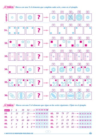© INSTITUTO DE ORIENTACIÓN PSICOLÓGICA EOS
7
Marca con una X el elemento que completa cada serie, como en el ejemplo.
Marca con una X el elemento que sigue en las series siguientes. Fíjate en el ejemplo.
42. 99 78 57 36
43. N L J H
44. 7 13 19 25
45. F D G D
46. 31 42 53 64
EJEMPLO 2 6 10 14
37. 5 11 17 23
38. a c e g
39. 87 78 69 60
40. 1 a 2 b 4
41. A 3 B 6 C
31 30 28 29 27
h j i f k
54 53 52 50 51
a b f d e
9 5 7 6 8
25 15 21 18 16
G A E D F
28 32 30 31 29
H D E B F
71 69 68 70 75
21 15 20 16 18
31.
32.
33.
34.
35.
36.
4ª TAREA:
5ª TAREA:
 