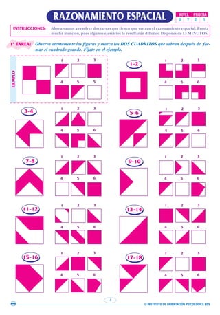 © INSTITUTO DE ORIENTACIÓN PSICOLÓGICA EOS
8
RAZONAMIENTO ESPACIAL NIVEL PRUEBA
0 7 2 1
Observa atentamente las figuras y marca los DOS CUADRITOS que sobran después de for-
mar el cuadrado grande. Fíjate en el ejemplo.
INSTRUCCIONES: Ahora vamos a resolver dos tareas que tienen que ver con el razonamiento espacial. Presta
mucha atención, pues algunos ejercicios te resultarán difíciles. Dispones de 13 MINUTOS.
1 2 3
4 5 5
1 2 3
4 5 6
1 2 3
4 5 6
1 2 3
4 5 6
1 2 3
4 5 6
1 2 3
4 5 6
1 2 3
4 5 6
1 2 3
4 5 6
1 2 3
4 5 6
1 2 3
4 5 6
1-2
5-6
7-8 9-10
11-12 13-14
15-16 17-18
EJEMPLO
3-4
1ª TAREA:
 