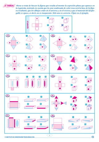 © INSTITUTO DE ORIENTACIÓN PSICOLÓGICA EOS
9
1 2
3 4
1 2
3 4
1 2
3 4
Ahora se trata de buscar la figura que resulta al montar la expresión plana que aparece en
la izquierda, teniendo en cuenta que la cara sombreada de color rosa será la base de la figu-
ra resultante, que los dibujos están en el anverso y en el reverso y que el material del desple-
gable es opaco, es decir, no es trasparente. Sólo uno es correcto. Fíjate en el ejemplo.
19. 20.
22.
24.
26.
28.
21.
23.
25.
27.
1 2
3 4
1 2
3 4
1 2
3 4
1 2
3 4
1 2
3 4
1 2
3 4
1 2 3 4
EJEMPLO
1 2
3 4
2ª TAREA:
 