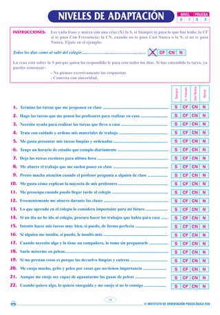 © INSTITUTO DE ORIENTACIÓN PSICOLÓGICA EOS
10
NIVELES DE ADAPTACIÓN NIVEL PRUEBA
0 7 0 3
INSTRUCCIONES: Lee cada frase y marca con una cruz (X) la S, si Siempre te pasa lo que has leído; la CF
si te pasa Con Frecuencia; la CN, cuando no te pasa Casi Nunca o la N, si no te pasa
Nunca. Fíjate en el ejemplo:
Todos los días como al salir del colegio……………………………………….
La cruz está sobre la S porque quien ha respondido le pasa esto todos los días. Si has entendido la tarea, ya
puedes comenzar:
- No pienses excesivamente las respuestas.
- Contesta con sinceridad.
S CF CN N
1. Termino las tareas que me proponen en clase ..............................................................
2. Hago las tareas que me ponen los profesores para realizar en casa ..........................
3. Necesito ayuda para realizar las tareas que llevo a casa ............................................
4. Trato con cuidado y ordeno mis materiales de trabajo ..............................................
5. Me gusta presentar mis tareas limpias y ordenadas ...................................................
6. Tengo un horario de estudio que cumplo diariamente ................................................
7. Dejo las tareas escolares para última hora ...................................................................
8. Me aburre el trabajo que me suelen poner en clase ....................................................
9. Presto mucha atención cuando el profesor pregunta a alguien de clase ...................
10. Me gusta cómo explican la mayoría de mis profesores ...............................................
11. Me preocupa cuando puedo llegar tarde al colegio .....................................................
12. Frecuentemente me aburro durante las clases .............................................................
13. Lo que aprendo en el colegio lo considero importante para mi futuro .....................
14. Si un día no he ido al colegio, procuro hacer los trabajos que había para casa .......
15. Intento hacer mis tareas muy bien, si puedo, de forma perfecta ...............................
16. Si alguien me insulta, si puedo, le insulto más .............................................................
17. Cuando necesito algo y lo tiene un compañero, lo tomo sin preguntarle ..................
18. Suelo meterme en peleas..................................................................................................
19. Si me prestan cosas es porque las devuelvo limpias y enteras ...................................
20. Me enojo mucho, grito y peleo por cosas que no tienen importancia ......................
21. Aunque me enoje soy capaz de aguantarme las ganas de pelear .............................
22. Cuando quiero algo, lo quiero enseguida y me enojo si no lo consigo .....................
S CF CN N
Siempre
C.
Frecuen.
Casi
Nunca
Nunca
S CF CN N
S CF CN N
S CF CN N
S CF CN N
S CF CN N
S CF CN N
S CF CN N
S CF CN N
S CF CN N
S CF CN N
S CF CN N
S CF CN N
S CF CN N
S CF CN N
S CF CN N
S CF CN N
S CF CN N
S CF CN N
S CF CN N
S CF CN N
S CF CN N
 