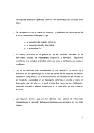 son capaces de otorgar significado funcional a los contenidos para utilizarlos en el
  futuro.




o Se reconocen en estos momentos diversas               posibilidades de desarrollo de la
  actividad de evaluación del aprendizaje:


               ? la evaluación de carácter formativo,
               ? la evaluación inicial y diagnóstica,
               ? la autoevaluación.


o El proceso evaluativo en la perspectiva de los enfoques centrados en el
  aprendizaje enfatiza las modalidades diagnóstica y formativa,               restándole
  importancia a lo sumativo, entendido solamente como la certificación de logros o
  resultados.


o Una de las vertientes más prometedoras para la renovación del campo de la
  evaluación de los aprendizajes es la que se deriva de los enfoques educativos
  basados en competencias. La evaluación basada en competencias se interesa en
  los resultados expresados en un desempeño concreto; se orienta a valorar el
  desempeño real del alumno, el cual sintetiza los conocimientos, habilidades,
  destrezas, actitudes y valores involucrados en la realización de una función o
  actividad.




o Los recursos técnicos que pueden utilizarse para obtener la información
  necesaria para la valoración de los aprendizajes pueden agruparse en tres tipos
  básicos:




                                                                                       30
 