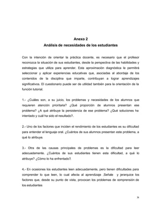 Anexo 2
                    Análisis de necesidades de los estudiantes


Con la intención de orientar la práctica docente, es necesario que el profesor
reconozca la situación de sus estudiantes, desde la perspectiva de las habilidades y
estrategias que utiliza para aprender. Esta aproximación diagnóstica le permitirá
seleccionar y aplicar experiencias educativas que, asociadas al abordaje de los
contenidos de la disciplina que imparte, contribuyan a lograr aprendizajes
significativos. El cuestionario puede ser de utilidad también para la orientación de la
función tutorial.


1.- ¿Cuáles son, a su juicio, los problemas y necesidades de los alumnos que
requieren atención prioritaria? ¿Qué proporción de alumnos presentan ese
problema? ¿A qué atribuye la persistencia de ese problema? ¿Qué soluciones ha
intentado y cuál ha sido el resultado?.


2.- Uno de los factores que inciden el rendimiento de los estudiantes es su dificultad
para entender el lenguaje oral. ¿Cuántos de sus alumnos presentan este problema, a
qué lo atribuye.


3.- Otra de las causas principales de problemas es la dificultad para leer
adecuadamente. ¿Cuántos de sus estudiantes tienen esta dificultad, a qué lo
atribuye? ¿Cómo lo ha enfrentado?.


4,- En ocasiones los estudiantes leen adecuadamente, pero tienen dificultades para
comprender lo que leen, lo cual afecta al aprendizaje .Señale         y jerarquice los
factores que, desde su punto de vista, provocan los problemas de comprensión de
los estudiantes


                                                                                     38
 