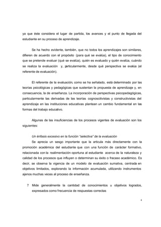ya que éste considera el lugar de partida, los avances y el punto de llegada del
estudiante en su proceso de aprendizaje.


       Se ha hecho evidente, también, que no todos los aprendizajes son similares,
difieren de acuerdo con el propósito (para qué se evalúa), el tipo de conocimiento
que se pretende evaluar (qué se evalúa), quién es evaluado y quién evalúa, cuándo
se realiza la evaluación    y, particularmente, desde qué perspectiva se evalúa (el
referente de evaluación).


       El referente de la evaluación, como se ha señalado, está determinado por las
teorías psicológicas y pedagógicas que sustentan la propuesta de aprendizaje y, en
consecuencia, la de enseñanza. La incorporación de perspectivas psicopedagógicas,
particularmente las derivadas de las teorías cognoscitivistas y constructivistas del
aprendizaje en las instituciones educativas plantean un cambio fundamental en las
formas del trabajo educativo.


       Algunas de las insuficiencias de los procesos vigentes de evaluación son los
siguientes:


       Un énfasis excesivo en la función “selectiva” de la evaluación
       Se aprecia un sesgo importante que la articula más directamente con la
promoción académica del estudiante que con una función de carácter formativo,
relacionada con la realimentación oportuna al estudiante acerca de la naturaleza y
calidad de los procesos que influyen o determinan su éxito o fracaso académico. Es
decir, se observa la vigencia de un modelo de evaluación sumativa, centrada en
objetivos limitados, explorando la información acumulada, utilizando instrumentos
ajenos muchas veces al proceso de enseñanza.


   ?   Mide generalmente la cantidad de conocimientos u objetivos logrados,
       expresados como frecuencia de respuestas correctas

                                                                                   4
 