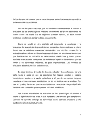 de los alumnos, de manera que se capaciten para aplicar los conceptos aprendidos
en la resolución de problemas.


      Una de las preocupaciones que se manifiesta frecuentemente al realizar la
evaluación de los aprendizajes se relaciona con el hecho de que los estudiantes no
“saben hacer” las cosas que se esperaría pudiesen realizar, es decir, existen
problemas en el ámbito del aprendizaje procedimental.


      Como se señaló en otro apartado del documento, la enseñanza y la
evaluación del aprendizaje de procedimientos estratégicos deben realizarse al mismo
tiempo que se adquieren esquemas conceptuales, que permiten comprender la
aplicación del procedimiento. Deben hacerse explícitas a los estudiantes las razones
que fundamentan su utilización en determinadas condiciones y cómo pueden
aplicarse en situaciones semejantes, de manera que logren su transferencia y no se
limiten a un aprendizaje mecánico, de poca significatividad. Los recursos de
evaluación deben reunir esas características.


      En otros términos, el interés del docente-evaluador debe enfocarse, por una
parte, hacia el grado en que los estudiantes han logrado construir o elaborar
conocimiento, gracias a la ayuda pedagógica y al uso de sus propios recursos
cognitivos e interpretaciones significativas de los contenidos que se evalúan. Por
otra, al grado y formas en que los estudiantes son capaces de otorgar significado
funcional a los contenidos y cómo pueden utilizarlos en el futuro.


      Las nuevas modalidades de evaluación de los aprendizajes se orientan a
valorar la significatividad de éstos, lo cual representa una tarea de gran complejidad.
Como se ha expuesto, este tipo de aprendizaje es una actividad progresiva y solo
puede ser evaluada cualitativamente.




                                                                                      9
 