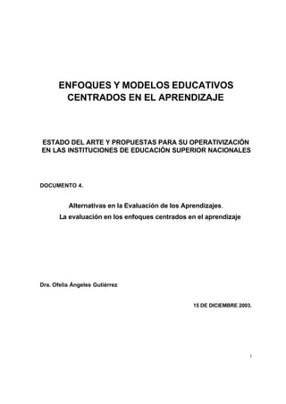 ENFOQUES Y MODELOS EDUCATIVOS
        CENTRADOS EN EL APRENDIZAJE



ESTADO DEL ARTE Y PROPUESTAS PARA SU OPERATIVIZACIÓN
EN LAS INSTITUCIONES DE EDUCACIÓN SUPERIOR NACIONALES




DOCUMENTO 4.


          Alternativas en la Evaluación de los Aprendizajes.
       La evaluación en los enfoques centrados en el aprendizaje




Dra. Ofelia Ángeles Gutiérrez


                                                  15 DE DICIEMBRE 2003.




                                                                      1
 