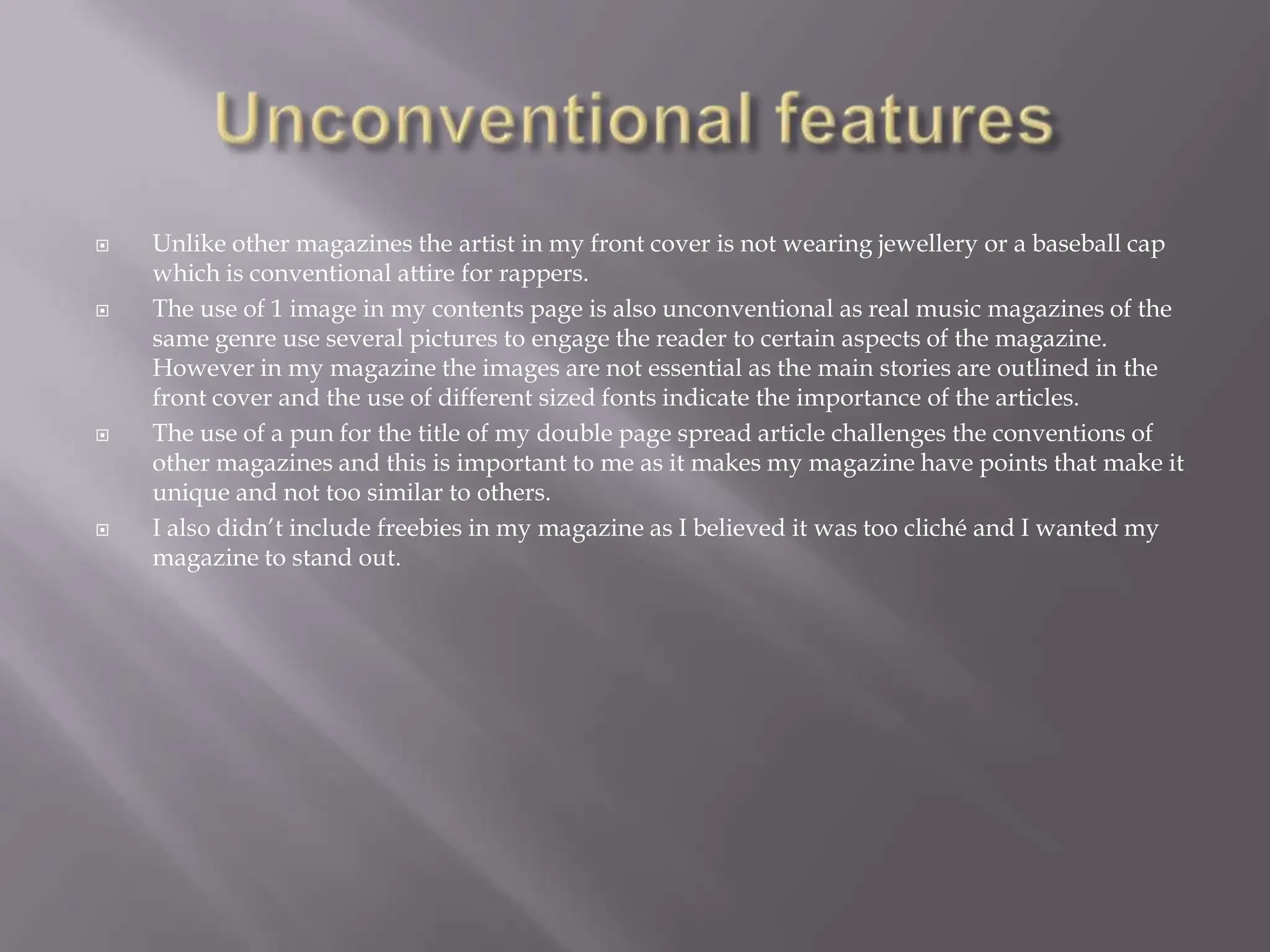 I managed to develop the conventions in my double page spread by having a pun as the title to the article this is significant as it can sell as a USP. It is catchy and will gain the interest of the reader. Unconventional featuresUnlike other magazines the artist in my front cover is not wearing jewellery or a baseball cap which is conventional attire for rappers. The use of 1 image in my contents page is also unconventional as real music magazines of the same genre use several pictures to engage the reader to certain aspects of the magazine. However in my magazine the images are not essential as the main stories are outlined in the front cover and the use of different sized fonts indicate the importance of the articles.The use of a pun for the title of my double page spread article challenges the conventions of other magazines and this is important to me as it makes my magazine have points that make it unique and not too similar to others.I also didn’t include freebies in my magazine as I believed it was too cliché and I wanted my magazine to stand out.  	