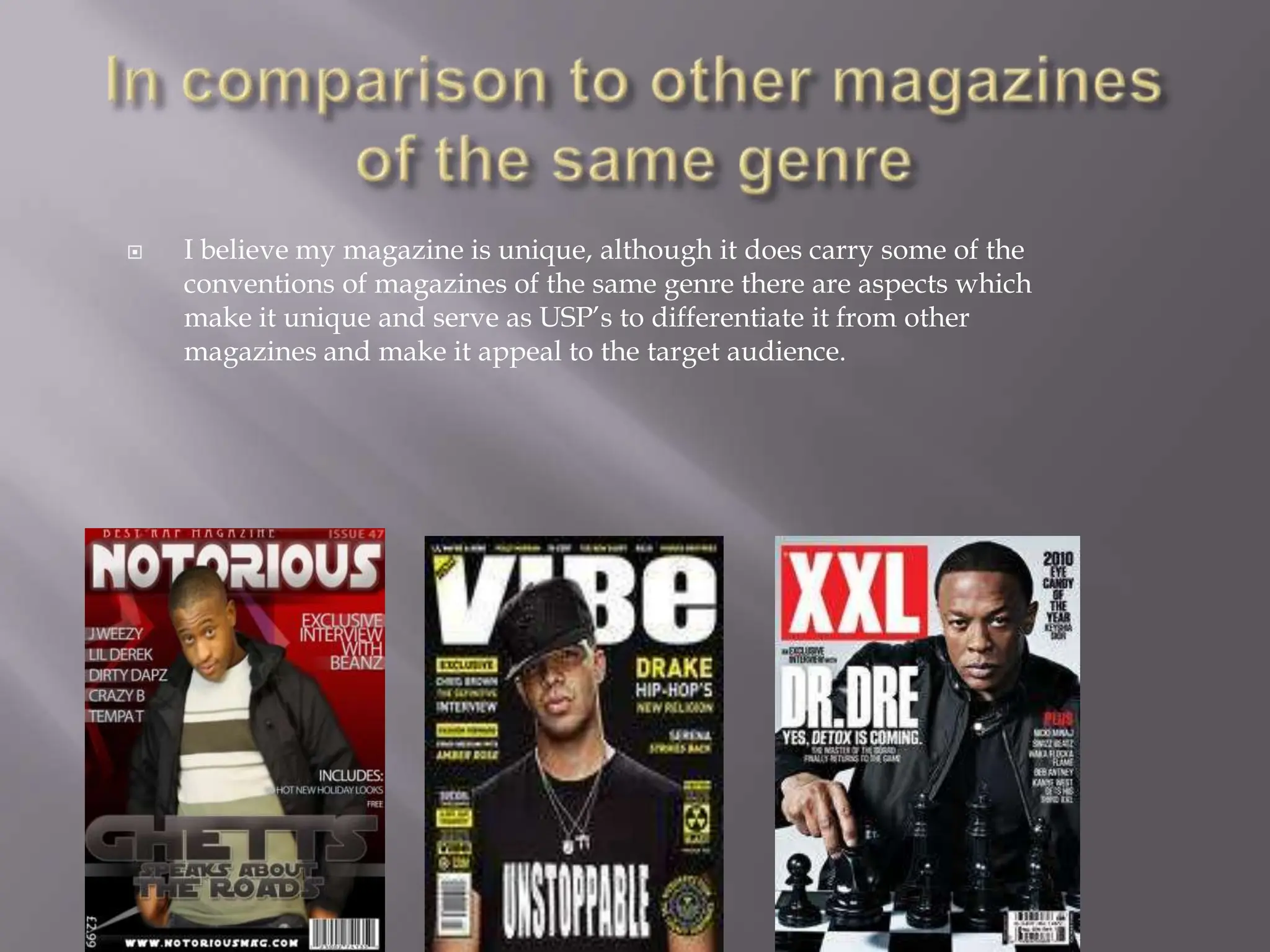 In comparison to other magazines of the same genreI believe my magazine is unique, although it does carry some of the conventions of magazines of the same genre there are aspects which make it unique and serve as USP’s to differentiate it from other magazines and make it appeal to the target audience. 