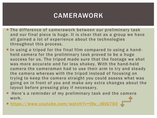  The difference of camerawork between our preliminary task
and our final piece is huge. It is clear that as a group we have
all gained a lot of experience about the technologies
throughout this process.
 In using a tripod for the final film compared to using a hand-
held camera for the preliminary task proved to be a huge
success for us. The tripod made sure that the footage we shot
was more accurate and far less shakey. With the hand-held
camera the cameraman had to use their arm to try and steady
the camera whereas with the tripod instead of focusing on
trying to keep the camera straight you could assess what was
going on in front of you and make any extra changes about the
layout before pressing play if necessary.
 Here’s a reminder of my preliminary task and the camera
work.
 https://www.youtube.com/watch?v=I9u_zBtG750
CAMERAWORK
 