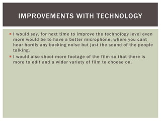  I would say, for next time to improve the technology level even
more would be to have a better microphone, where you cant
hear hardly any backing noise but just the sound of the people
talking.
 I would also shoot more footage of the film so that there is
more to edit and a wider variety of film to choose on.
IMPROVEMENTS WITH TECHNOLOGY
 
