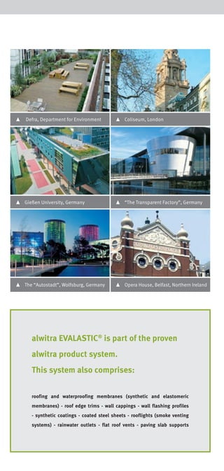 Specification clauses
Please find our latest specification clauses in different output formats (GAEB DA 81 + D83/
P81 + P83, MF-Dach, RTF) on our website www.alwitra.de under Service at Downloads.

▴

Defra, Department for Environment

▴

Coliseum, London

▴

Gießen University, Germany

▴

“The Transparent Factory”, Germany

▴

The “Autostadt”, Wolfsburg, Germany

▴

Opera House, Belfast, Northern Ireland

alwitra EVALASTIC® is part of the proven
alwitra product system.
This system also comprises:
roofing and waterproofing membranes (synthetic and elastomeric
membranes) - roof edge trims - wall cappings - wall flashing profiles
- synthetic coatings - coated steel sheets - rooflights (smoke venting
systems) - rainwater outlets - flat roof vents - paving slab supports

 