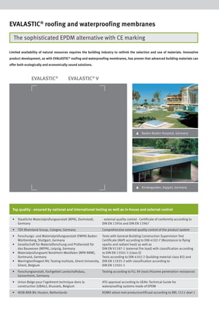 EVALASTIC® roofing and waterproofing membranes
The sophisticated EPDM alternative with CE marking
Limited availability of natural resources requires the building industry to rethink the selection and use of materials. Innovative
product development, as with EVALASTIC® roofing and waterproofing membranes, has proven that advanced building materials can
offer both ecologically and economically sound solutions.

EVALASTIC®

EVALASTIC® V

▴

Baden-Baden Hospital, Germany

▴

Kindergarden, Kappel, Germany

Top quality - ensured by national and international testing as well as in-house and external control
•

Staatliche Materialprüfungsanstalt (MPA), Darmstadt,
Germany

- external quality control - Certificate of conformity according to
DIN EN 13956 and DIN EN 13967

•

TÜV Rheinland Group, Cologne, Germany

Comprehensive external quality control of the product system

•

Forschungs- und Materialprüfungsanstalt (FMPA) BadenWürttemberg, Stuttgart, Germany
Gesellschaft für Materialforschung und Prüfanstalt für
das Bauwesen (MFPA), Leipzig, Germany
Materialprüfungsamt Nordrhein-Westfalen (MPA NRW),
Dortmund, Germany
Warringtonfiregent NV, Testing Institute, Ghent University,
Ghent, Belgium

Tests with General Building Construction Supervision Test
Certificate (AbP) according to DIN 4102-7 (Resistance to flying
sparks and radiant heat) as well as
DIN EN V1187-1 (external fire load) with classification according
to DIN EN 13501-5 (class E)
Tests according to DIN 4102-2 (building material class B2) and
DIN EN 11925-2 with classification according to
DIN EN 13501-1

•

Forschungsanstalt, Fachgebiet Landschaftsbau,
Geisenheim, Germany

Testing according to FLL 99 (root/rhizome penetration resistance)

•

Union Belge pour l’agrément technique dans la
construction (UBAtc), Brussels, Belgium

ATG approval according to UEAtc Technical Guide for
waterproofing systems made of EPDM

•

IKOB-BKB BV, Houten, Netherlands

KOMO attest-met-productcertificaat according to BRL 1511 deel 1

•
•
•

 
