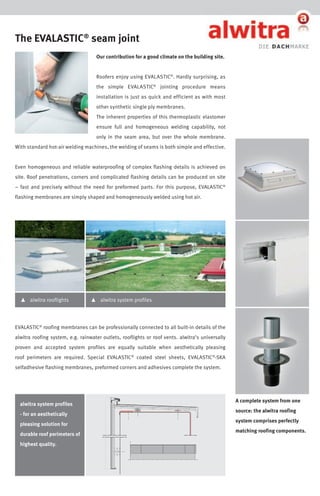The EVALASTIC® seam joint
Our contribution for a good climate on the building site.
Roofers enjoy using EVALASTIC®. Hardly surprising, as
the simple EVALASTIC® jointing procedure means
installation is just as quick and efficient as with most
other synthetic single ply membranes.
The inherent properties of this thermoplastic elastomer
ensure full and homogeneous welding capability, not
only in the seam area, but over the whole membrane.
With standard hot-air welding machines, the welding of seams is both simple and effective.
Even homogeneous and reliable waterproofing of complex flashing details is achieved on
site. Roof penetrations, corners and complicated flashing details can be produced on site
– fast and precisely without the need for preformed parts. For this purpose, EVALASTIC®
flashing membranes are simply shaped and homogeneously welded using hot air.

▴

alwitra rooflights

▴

alwitra system profiles

EVALASTIC® roofing membranes can be professionally connected to all built-in details of the
alwitra roofing system, e.g. rainwater outlets, rooflights or roof vents. alwitra’s universally
proven and accepted system profiles are equally suitable when aesthetically pleasing
roof perimeters are required. Special EVALASTIC® coated steel sheets, EVALASTIC®-SKA
selfadhesive flashing membranes, preformed corners and adhesives complete the system.

alwitra system profiles
- for an aesthetically
pleasing solution for
durable roof perimeters of
highest quality.

A complete system from one
source: the alwitra roofing
system comprises perfectly
matching roofing components.

 